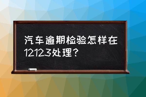 车辆过了年检怎么处理 汽车逾期检验怎样在12123处理？