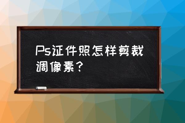 电子照片的尺寸和像素怎么改 Ps证件照怎样剪裁调像素？