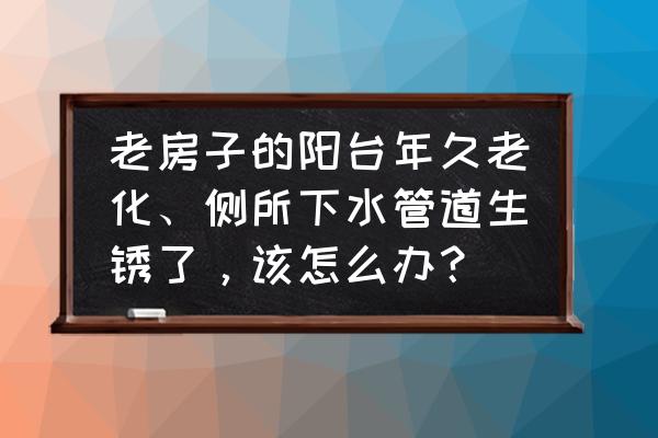 阳台生锈怎么快速消除 老房子的阳台年久老化、侧所下水管道生锈了，该怎么办？