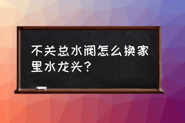 水龙头的三个水阀怎么换 不关总水阀怎么换家里水龙头？