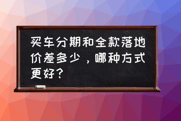 怎么算汽车的落地价格多少 买车分期和全款落地价差多少，哪种方式更好？