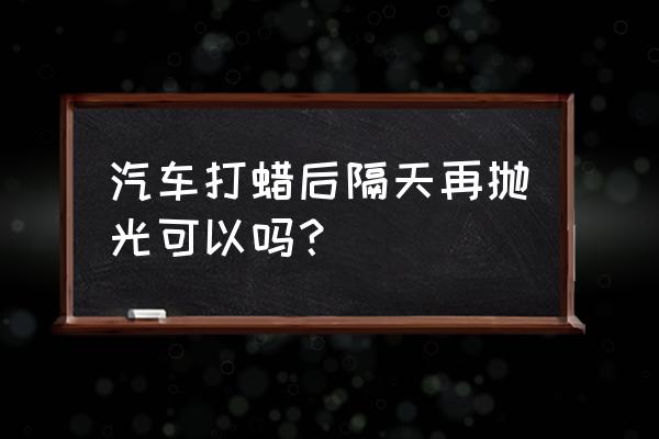 抛光和打蜡要一起做吗 汽车打蜡后隔天再抛光可以吗？