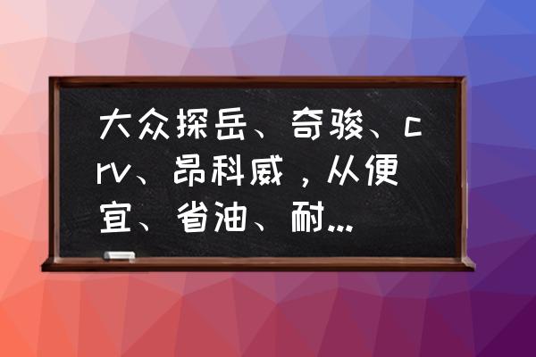 买车最便宜的省油方法 大众探岳、奇骏、crv、昂科威，从便宜、省油、耐用考虑，应该选哪个？