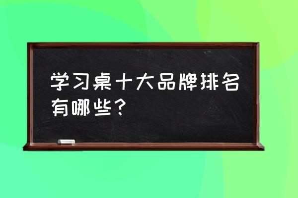 新学生书桌品牌十大排名 学习桌十大品牌排名有哪些？