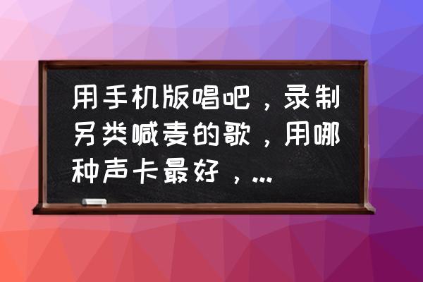 唱吧录歌用什么手机比较好 用手机版唱吧，录制另类喊麦的歌，用哪种声卡最好，以及麦克风？