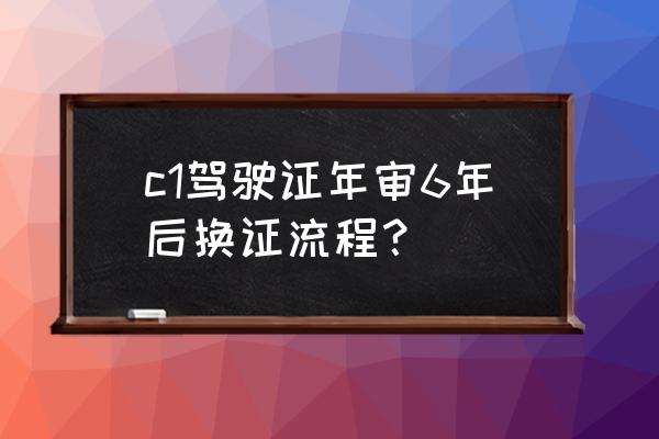 驾驶证6年换10年要什么手续 c1驾驶证年审6年后换证流程？