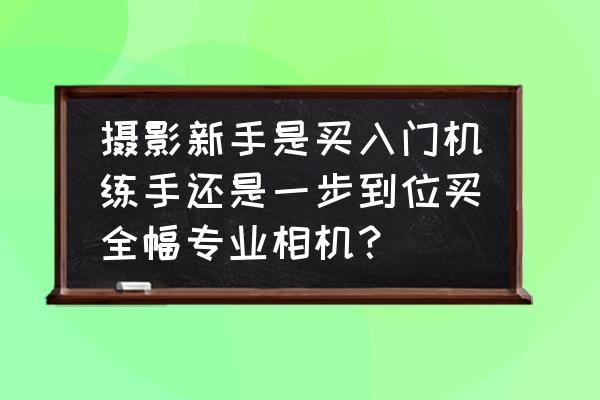 新手入手相机选什么型号 摄影新手是买入门机练手还是一步到位买全幅专业相机？