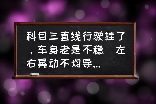 科目二考试老是紧张的腿抖怎么办 科目三直线行驶挂了，车身老是不稳（左右晃动不均导致的），你们都是怎么练的？