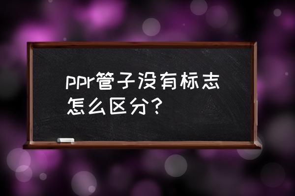 怎么判断ppr管材质量好不好 ppr管子没有标志怎么区分？