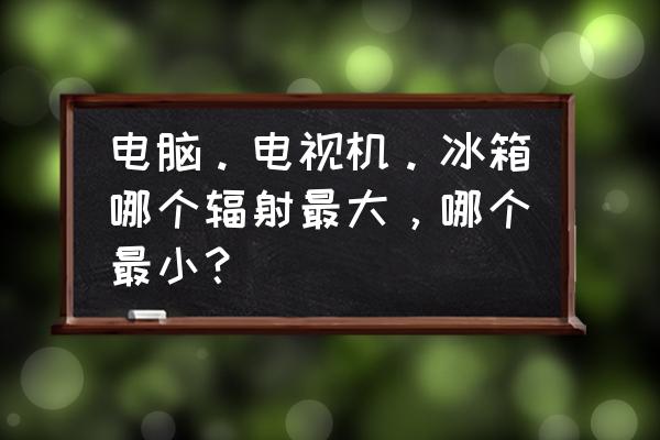 冰箱辐射大小对比 电脑。电视机。冰箱哪个辐射最大，哪个最小？