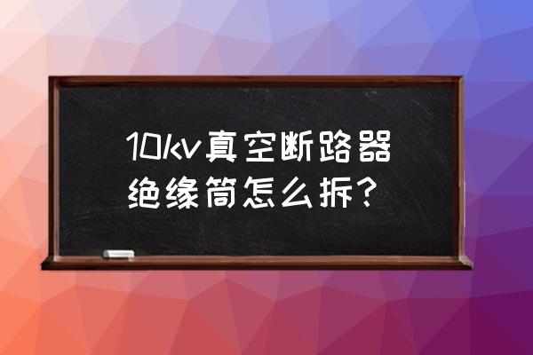 100安断路器拆解 10kv真空断路器绝缘筒怎么拆？