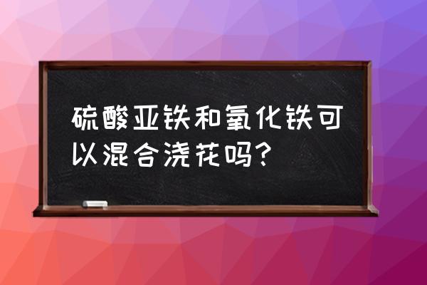 氧化铁红颜料怎么稀释 硫酸亚铁和氧化铁可以混合浇花吗？