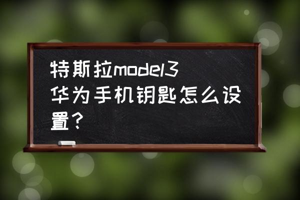 如何手机连接汽车钥匙 特斯拉model3华为手机钥匙怎么设置？