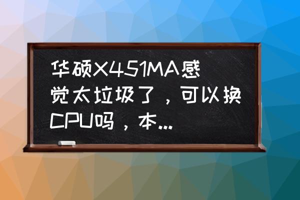 华硕x451c笔记本配置 华硕X451MA感觉太垃圾了，可以换CPU吗，本身配的是赛扬N2910，这本实在不行啊？