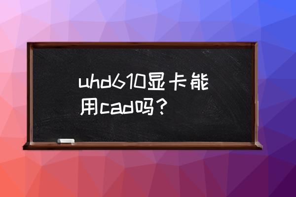 拔掉显卡后运行不了cad2016 uhd610显卡能用cad吗？