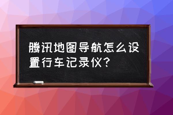 腾讯地图怎样连接车载导航 腾讯地图导航怎么设置行车记录仪？