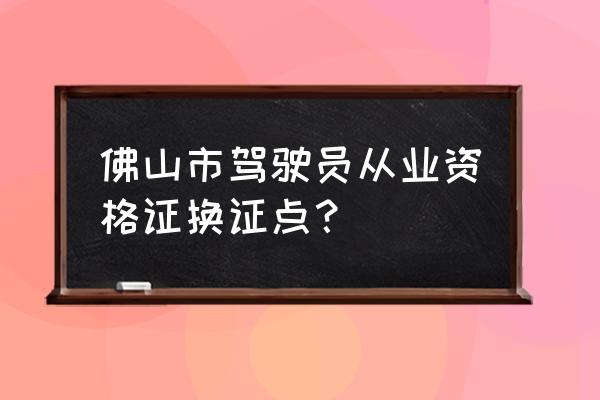 佛山市驾驶证到期如何换证 佛山市驾驶员从业资格证换证点？