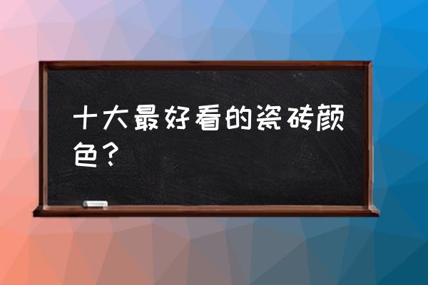 釉面砖的十大特征 十大最好看的瓷砖颜色？