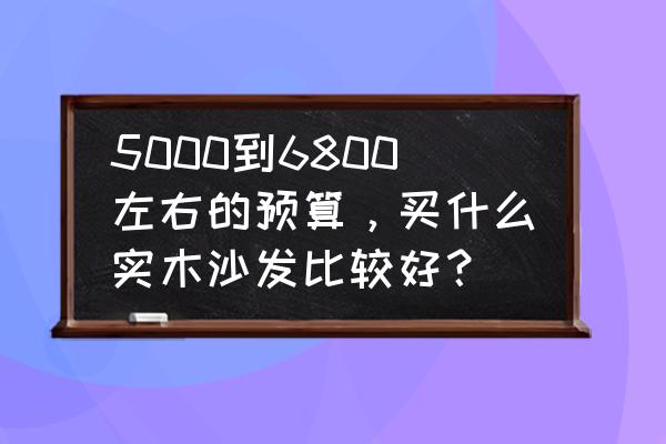 客厅中式实木沙发怎么选 5000到6800左右的预算，买什么实木沙发比较好？