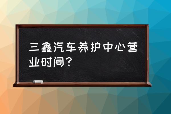 汽车的常规保养分为三类 三鑫汽车养护中心营业时间？