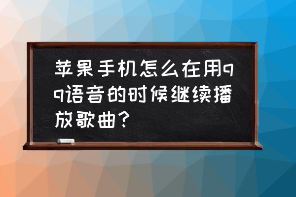 qq音乐怎么设置一上车就自动放歌 苹果手机怎么在用qq语音的时候继续播放歌曲？