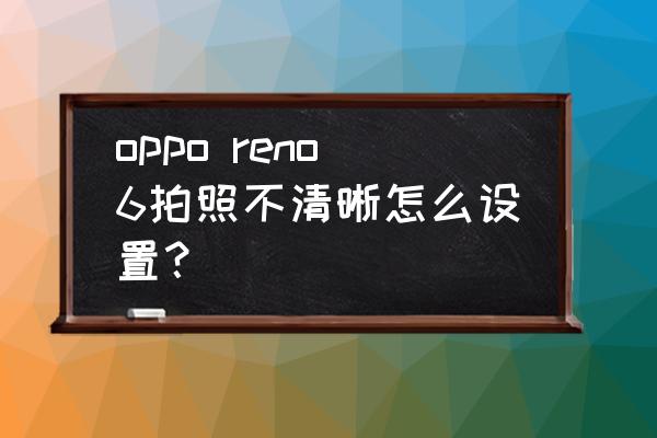 手机上怎么把虚化的图片变清晰 oppo reno6拍照不清晰怎么设置？