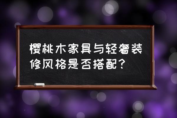 田园风格装修怎么搭配家具 樱桃木家具与轻奢装修风格是否搭配？