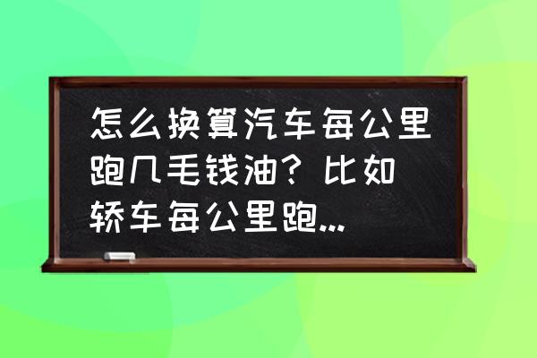 汽车每公里油耗金额怎么计算 怎么换算汽车每公里跑几毛钱油? 比如轿车每公里跑9个油~现在的油价是7.5元/升，怎样计算?请列出公式~1？