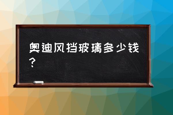 奥迪a6后挡风玻璃全换多少钱 奥迪风挡玻璃多少钱？