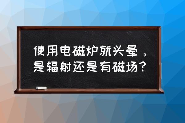 家用电磁炉使用时怎么会有辐射 使用电磁炉就头晕，是辐射还是有磁场？